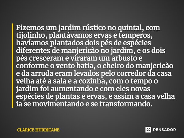 ⁠Fizemos um jardim rústico no quintal, com tijolinho, plantávamos ervas e temperos, havíamos plantados dois pés de espécies diferentes de manjericão no jardim, ... Frase de CLARICE HURRICANE.