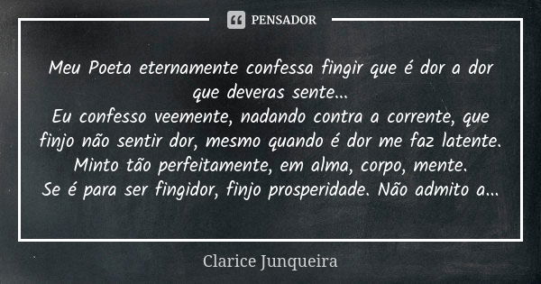 Meu Poeta eternamente confessa fingir que é dor a dor que deveras sente... Eu confesso veemente, nadando contra a corrente, que finjo não sentir dor, mesmo quan... Frase de Clarice Junqueira.