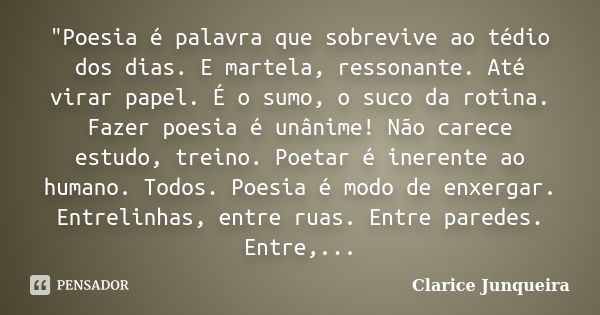 "Poesia é palavra que sobrevive ao tédio dos dias. E martela, ressonante. Até virar papel. É o sumo, o suco da rotina. Fazer poesia é unânime! Não carece e... Frase de Clarice Junqueira.