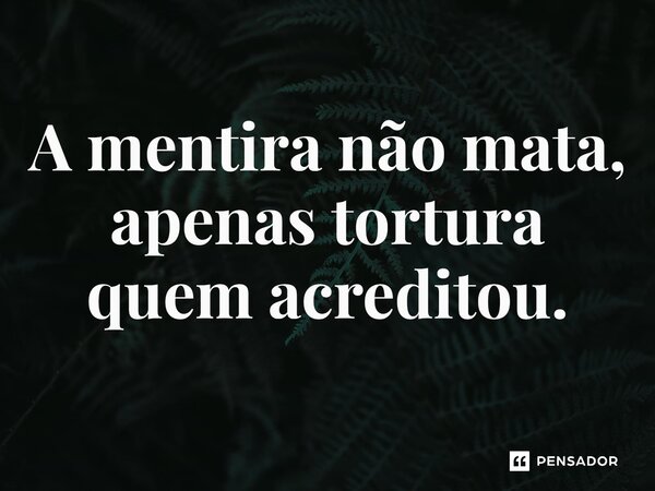 A mentira não mata, apenas tortura quem acreditou.