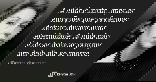 A vida é curta, mas as emoções que podemos deixar duram uma eternidade. A vida não é de se brincar porque um belo dia se morre.... Frase de Clarice Lispector.