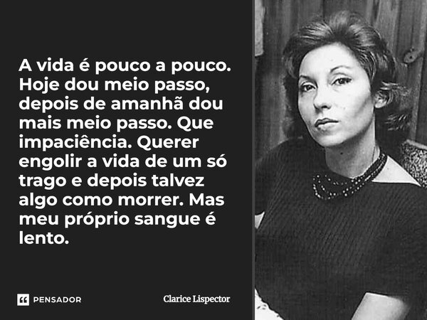 A vida é pouco a pouco. Hoje dou meio passo, depois de amanhã dou mais meio passo. Que impaciência. Querer engolir a vida de um só trago e depois talvez algo c... Frase de Clarice Lispector.