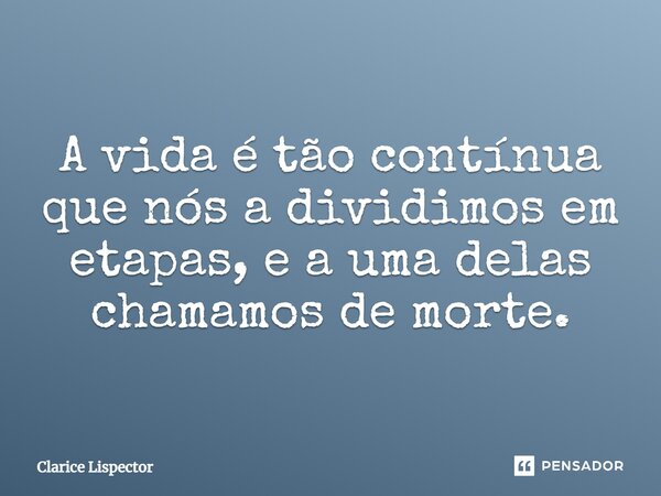 A vida é tão contínua que nós a dividimos em etapas, e a uma delas chamamos de morte.... Frase de Clarice Lispector.