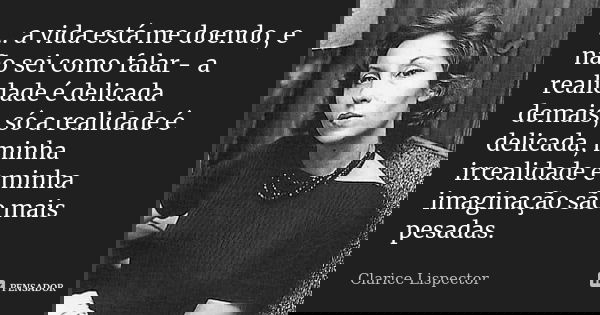 ... a vida está me doendo, e não sei como falar - a realidade é delicada demais, só a realidade é delicada, minha irrealidade e minha imaginação são mais pesada... Frase de Clarice Lispector.