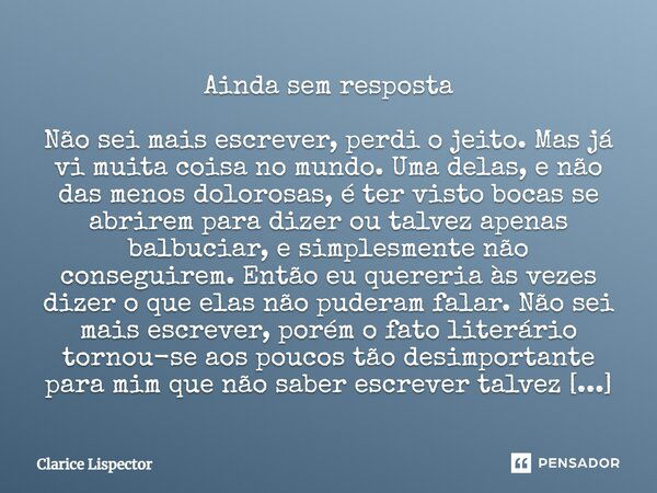 Ainda sem resposta Não sei mais escrever, perdi o jeito. Mas já vi muita coisa no mundo. Uma delas, e não das menos dolorosas, é ter visto bocas se abrirem para... Frase de Clarice Lispector.