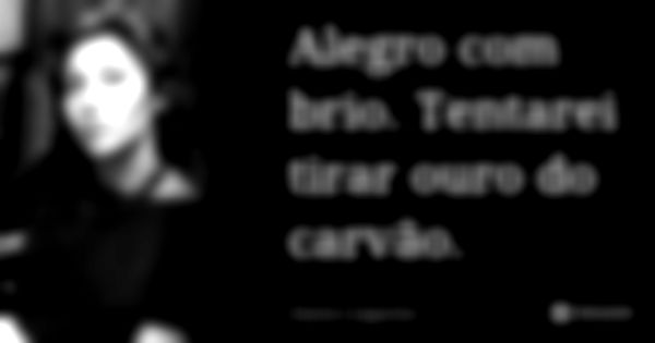 Alegro com brio. Tentarei tirar ouro do carvão.... Frase de Clarice Lispector.