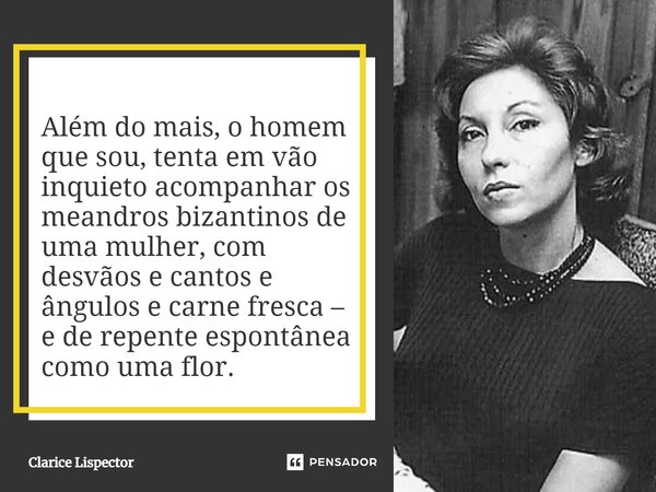 ⁠Além do mais, o homem que sou, tenta em vão inquieto acompanhar os meandros bizantinos de uma mulher, com desvãos e cantos e ângulos e carne fresca – e de repe... Frase de Clarice Lispector.