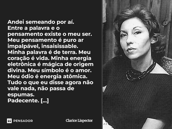 Andei semeando por aí. Entre a palavra e o pensamento existe o meu ser. Meu pensamento é puro ar impalpável, insaisissable. Minha palavra é de terra. Meu coraçã... Frase de Clarice Lispector.