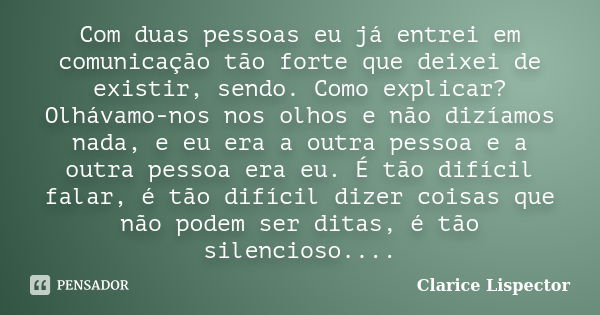 Com duas pessoas eu já entrei em comunicação tão forte que deixei de existir, sendo. Como explicar? Olhávamo-nos nos olhos e não dizíamos nada, e eu era a outra... Frase de Clarice Lispector.