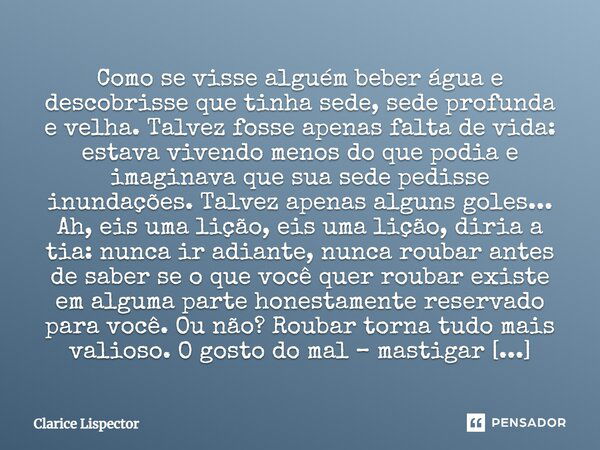 Como se visse alguém beber água e descobrisse que tinha sede, sede profunda e velha. Talvez fosse apenas falta de vida: estava vivendo menos do que podia e imag... Frase de Clarice Lispector.