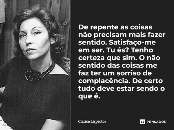 De repente as coisas não precisam mais fazer sentido. Satisfaço-me em ser. Tu és? Tenho certeza que sim. O não sentido das coisas me faz ter um sorriso de compl... Frase de Clarice Lispector.