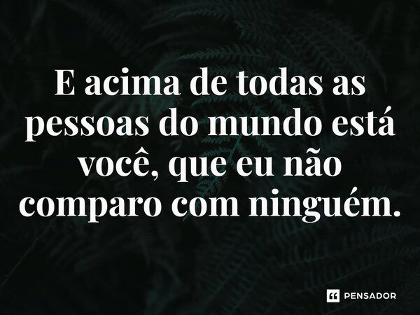 E acima de todas as pessoas do mundo está você, que eu não comparo com ninguém.... Frase de Clarice Lispector.