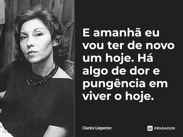 E amanhã eu vou ter de novo um hoje. Há algo de dor e pungência em viver o hoje.... Frase de Clarice Lispector.