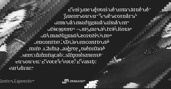 E eis que depois de uma tarde de “quem sou eu” e de acordar à uma da madrugada ainda em desespero – eis que às três horas da madrugada acordei e me encontrei. F... Frase de Clarice Lispector.