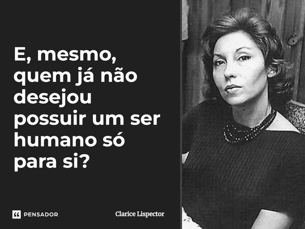 E, mesmo, quem já não desejou possuir um ser humano só para si?... Frase de Clarice Lispector.
