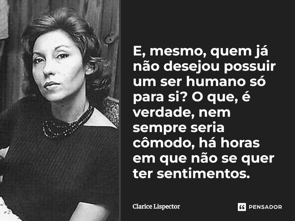 E, mesmo, quem já não desejou possuir um ser humano só para si? O que, é verdade, nem sempre seria cômodo, há horas em que não se quer ter sentimentos.... Frase de Clarice Lispector.