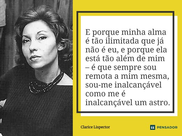 E porque minha alma é tão ilimitada que já não é eu, e porque ela está tão além de mim – é que sempre sou remota a mim mesma, sou-me inalcançável como me é inal... Frase de Clarice Lispector.