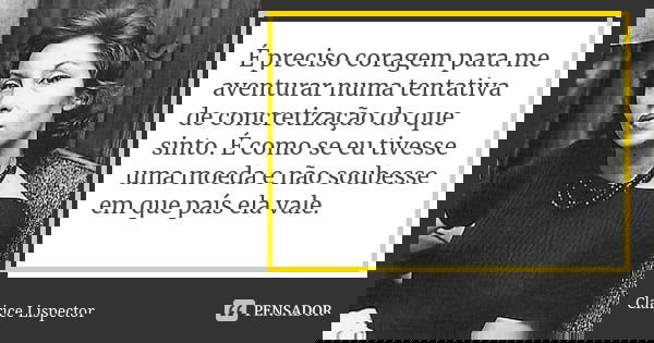 É preciso coragem para me aventurar numa tentativa de concretização do que sinto. É como se eu tivesse uma moeda e não soubesse em que país ela vale.... Frase de Clarice Lispector.