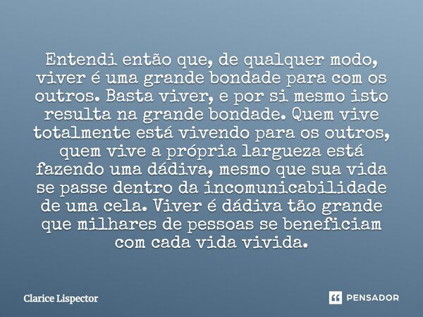 Entendi então que, de qualquer modo, viver é uma grande bondade para com os outros. Basta viver, e por si mesmo isto resulta na grande bondade. Quem vive totalm... Frase de Clarice Lispector.