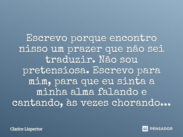 Escrevo porque encontro nisso um prazer que não sei traduzir. Não sou pretensiosa. Escrevo para mim, para que eu sinta a minha alma falando e cantando, às vezes... Frase de Clarice Lispector.