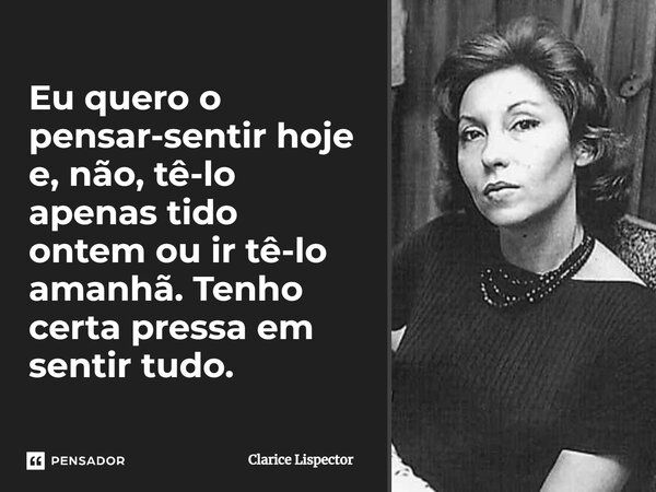 Eu quero o pensar-sentir hoje e, não, tê-lo apenas tido ontem ou ir tê-lo amanhã. Tenho certa pressa em sentir tudo.... Frase de Clarice Lispector.