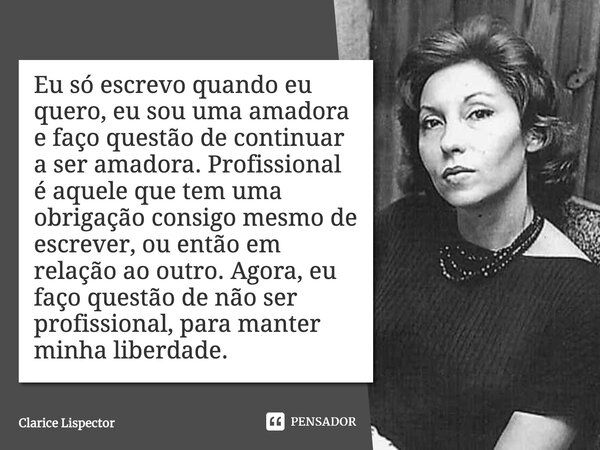 Eu só escrevo quando eu quero, eu sou uma amadora e faço questão de continuar a ser amadora. Profissional é aquele que tem uma obrigação consigo mesmo de escrev... Frase de Clarice Lispector.