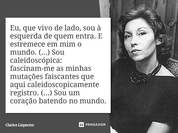 Eu, que vivo de lado, sou à esquerda de quem entra. E estremece em mim o mundo. (...) Sou caleidoscópica: fascinam-me as minhas mutações faiscantes que aqui cal... Frase de Clarice Lispector.