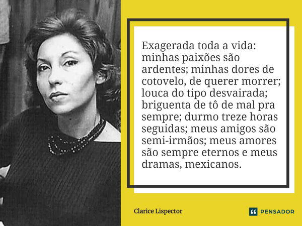 Exagerada toda a vida: minhas paixões são ardentes; minhas dores de cotovelo, de querer morrer; louca do tipo desvairada; briguenta de tô de mal pra sempre; dur... Frase de Clarice Lispector.