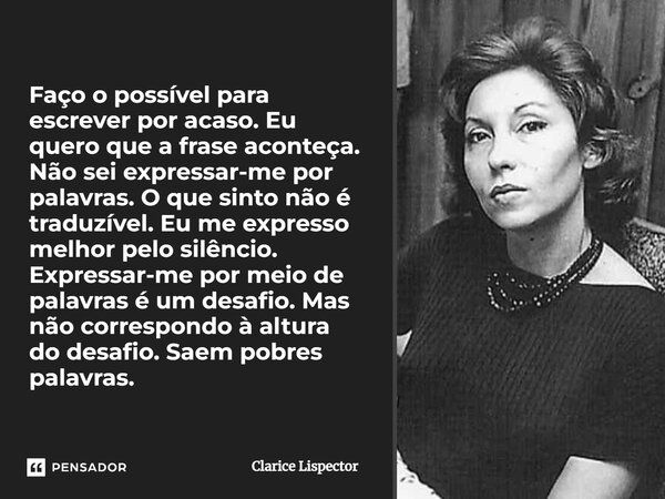 Faço o possível para escrever por acaso. Eu quero que a frase aconteça. Não sei expressar-me por palavras. O que sinto não é traduzível. Eu me expresso melhor p... Frase de Clarice Lispector.