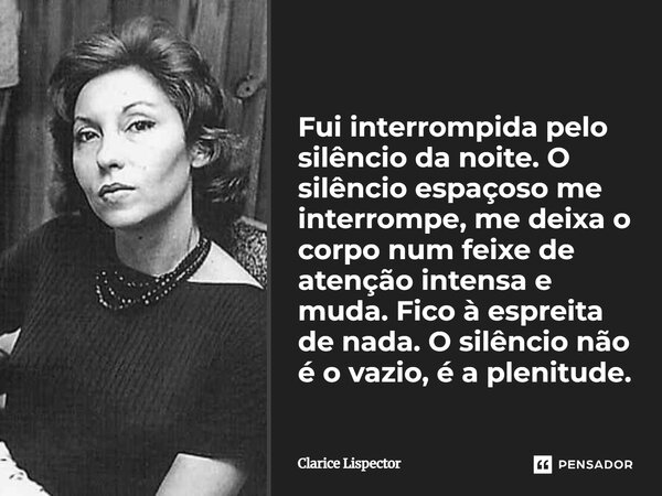 Fui interrompida pelo silêncio da noite. O silêncio espaçoso me interrompe, me deixa o corpo num feixe de atenção intensa e muda. Fico à espreita de nada. O si... Frase de Clarice Lispector.