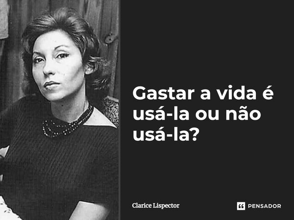 Gastar a vida é usá-la ou não usá-la?... Frase de Clarice Lispector.