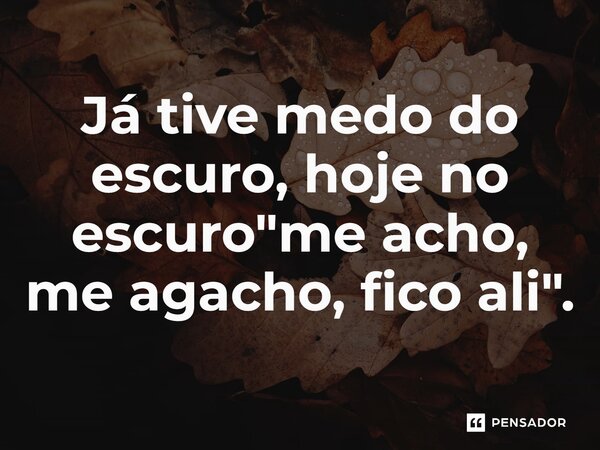 Já tive medo do escuro, hoje no escuro "me acho, me agacho, fico ali".