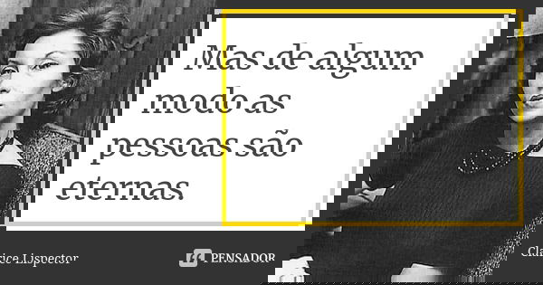 Mas de algum modo as pessoas são eternas.... Frase de Clarice Lispector.