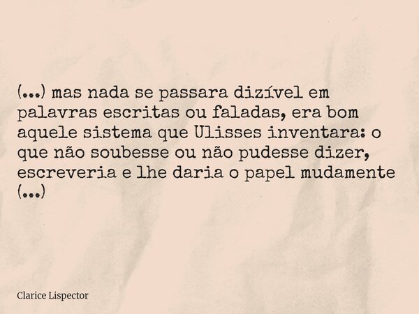 (...) mas nada se passara dizível em palavras escritas ou faladas, era bom aquele sistema que Ulisses inventara: o que não soubesse ou não pudesse dizer, escre... Frase de Clarice Lispector.