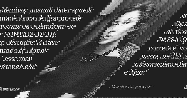 Meninas, quando bater aquela vontade louca de ligar pra ele. Façam como eu e lembrem-se da frase: VONTADE DE DÁ, PASSA! Opa, desculpe! A frase correta é: vontad... Frase de Clarice Lispector.