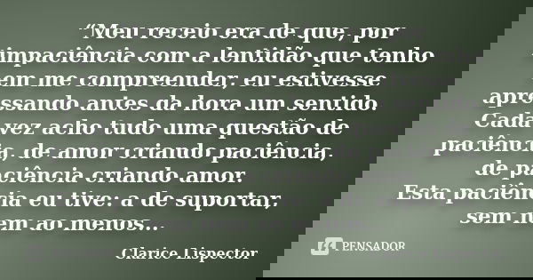 “Meu receio era de que, por impaciência com a lentidão que tenho em me compreender, eu estivesse apressando antes da hora um sentido. Cada vez acho tudo uma que... Frase de Clarice Lispector.