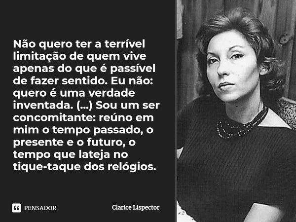 Não quero ter a terrível limitação de quem vive apenas do que é passível de fazer sentido. Eu não: quero é uma verdade inventada. (...) Sou um ser concomitante:... Frase de Clarice Lispector.