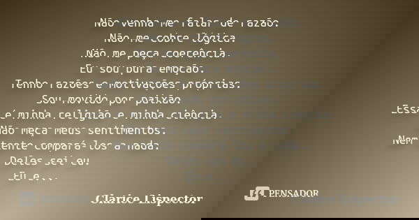 Não venha me falar de razão. Não me cobre lógica. Não me peça coerência. Eu sou pura emoção. Tenho razões e motivações próprias. Sou movido por paixão. Essa é m... Frase de Clarice Lispector.