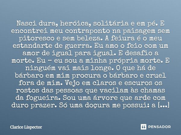 Nasci dura, heróica, solitária e em pé. E encontrei meu contraponto na paisagem sem pitoresco e sem beleza. A feiura é o meu estandarte de guerra. Eu amo o feio... Frase de Clarice Lispector.