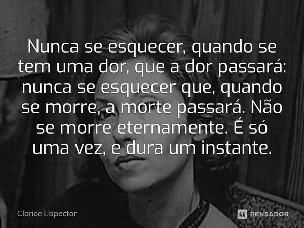 ⁠Nunca se esquecer, quando se tem uma dor, que a dor passará: nunca se esquecer que, quando se morre, a morte passará. Não se morre eternamente. É só uma vez, e... Frase de Clarice Lispector.