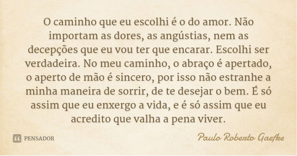O caminho que eu escolhi é o do amor. Não importam as dores, as angústias, nem as decepções que eu vou ter que encarar. Escolhi ser verdadeira. No meu caminho, ... Frase de Paulo Roberto Gaefke.
