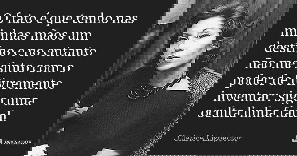 O fato é que tenho nas minhas mãos um destino e no entanto não me sinto com o poder de livremente inventar: sigo uma oculta linha fatal.... Frase de Clarice Lispector.