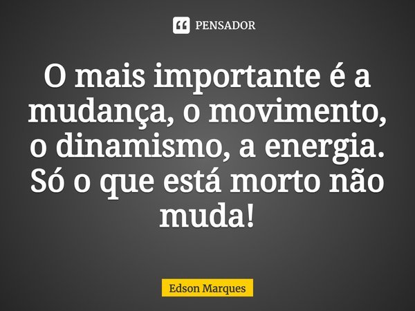 O mais importante é a mudança, o movimento, o dinamismo, a energia. Só o que está morto não muda!... Frase de Edson Marques.