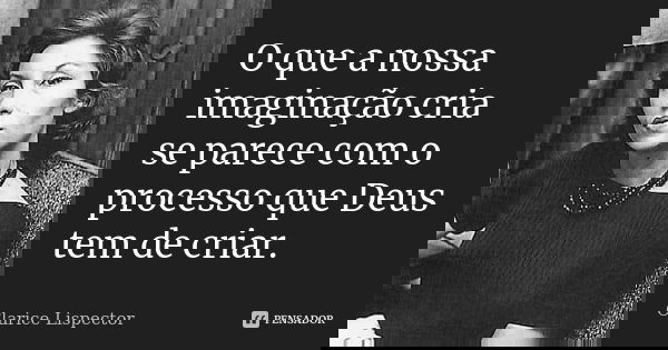 O que a nossa imaginação cria se parece com o processo que Deus tem de criar.... Frase de Clarice Lispector.