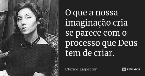 O que a nossa imaginação cria se parece com o processo que Deus tem de criar.... Frase de Clarice Lispector.