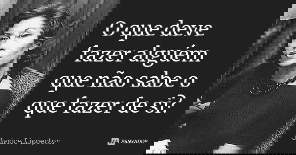 O que deve fazer alguém que não sabe o que fazer de si?... Frase de Clarice Lispector.