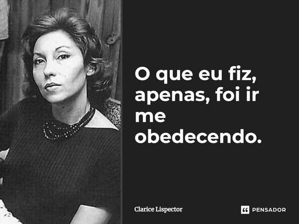 O que eu fiz, apenas, foi ir me obedecendo.... Frase de Clarice Lispector.