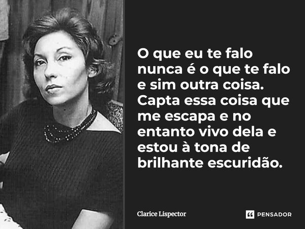 O que eu te falo nunca é o que te falo e sim outra coisa. Capta essa coisa que me escapa e no entanto vivo dela e estou à tona de brilhante escuridão.... Frase de Clarice Lispector.