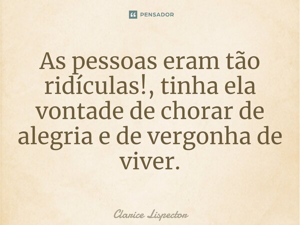 As pessoas eram tão ridículas!, tinha ela vontade de chorar de alegria e de vergonha de viver.... Frase de Clarice Lispector.