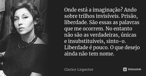 Onde está a imaginação? Ando sobre trilhos invisíveis. Prisão, liberdade. São essas as palavras que me ocorrem. No entanto não são as verdadeiras, únicas e insu... Frase de Clarice Lispector.